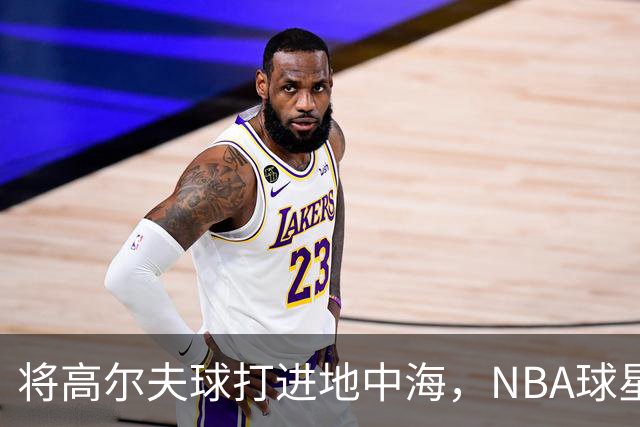 将高尔夫球打进地中海，NBA球星詹姆斯惹官司，意大利协会：已起诉，按刑法或判2-6年